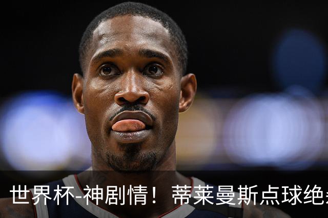 世界杯-神剧情！蒂莱曼斯点球绝杀 比利时加时3-2塞内加尔