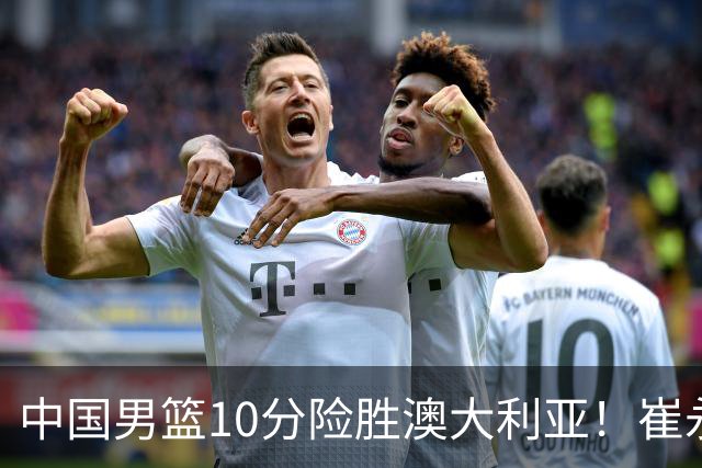 中国男篮10分险胜澳大利亚！崔永熙12分，王俊杰23分，王浩然10分