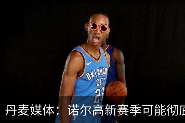 丹麦媒体：诺尔高新赛季可能彻底失去位置，阿森纳愿意听取报价