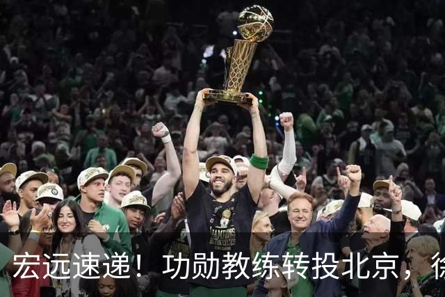 宏远速递！功勋教练转投北京，徐杰正式发声，朱芳雨遭江苏截胡