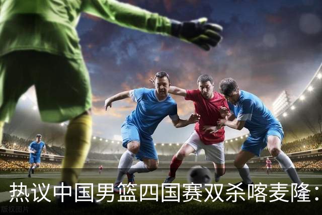 热议中国男篮四国赛双杀喀麦隆：球迷质疑对手“出工不出力化身旅游队”