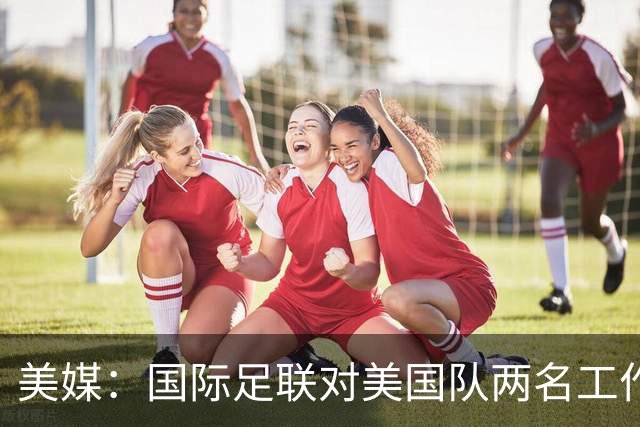 美媒：国际足联对美国队两名工作人员实施处罚，原因未公布