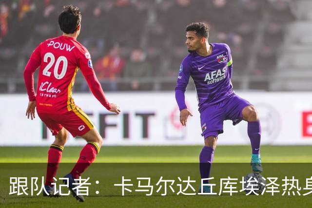跟队记者：卡马尔达丘库埃泽热身发挥出色，希拉恐遭遇肌肉伤势