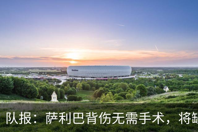 队报：萨利巴背伤无需手术，将缺席数月或错过新赛季开局