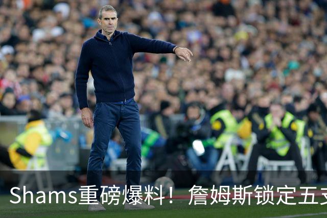 Shams重磅爆料！詹姆斯锁定五支下家，薪资彻底无所谓，只选舒心争冠队伍